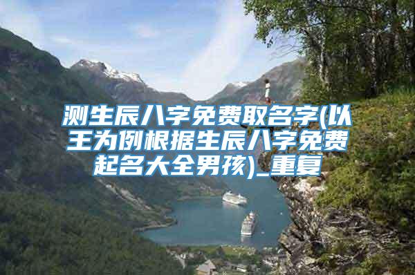 测生辰八字免费取名字(以王为例根据生辰八字免费起名大全男孩)_重复