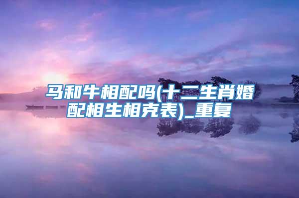 马和牛相配吗(十二生肖婚配相生相克表)_重复