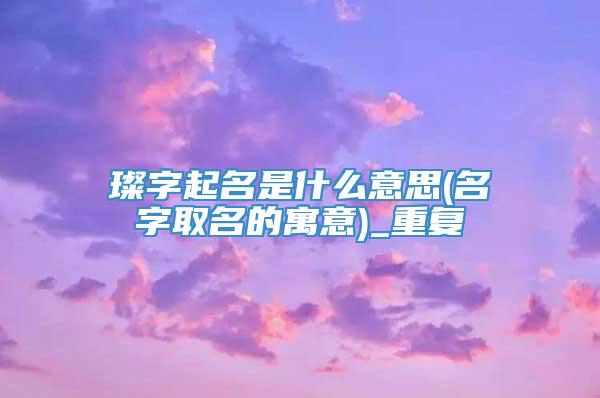 璨字起名是什么意思(名字取名的寓意)_重复