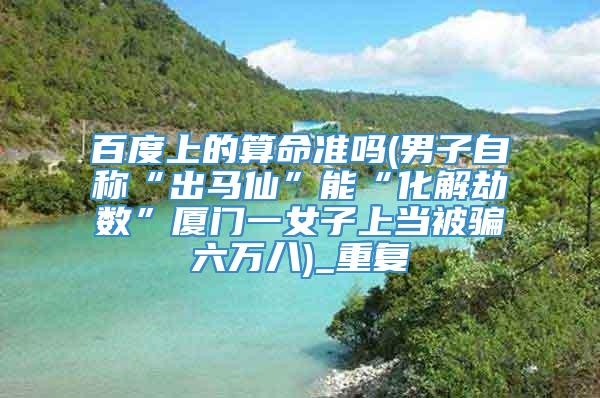 百度上的算命准吗(男子自称“出马仙”能“化解劫数”厦门一女子上当被骗六万八)_重复