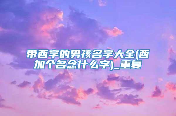 带酉字的男孩名字大全(酉加个名念什么字)_重复