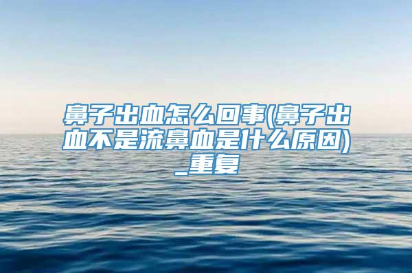 鼻子出血怎么回事(鼻子出血不是流鼻血是什么原因)_重复