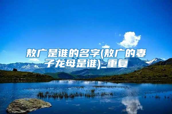 敖广是谁的名字(敖广的妻子龙母是谁)_重复