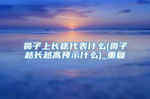 鼻子上长痣代表什么(鼻子越长越高预示什么)_重复