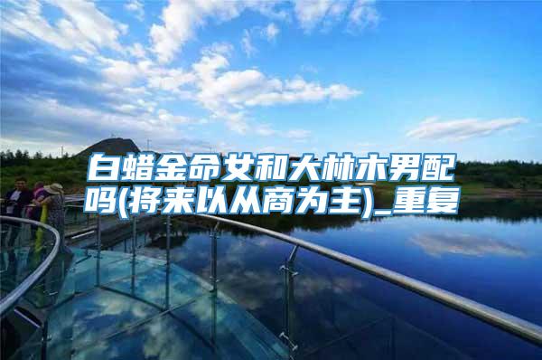 白蜡金命女和大林木男配吗(将来以从商为主)_重复