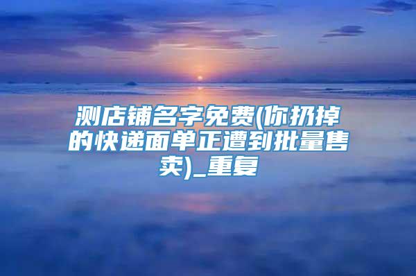 测店铺名字免费(你扔掉的快递面单正遭到批量售卖)_重复