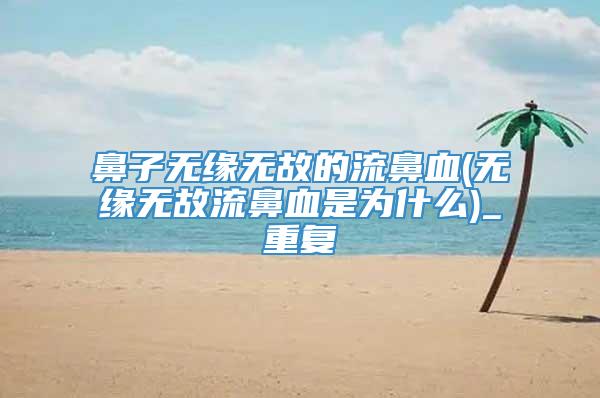 鼻子无缘无故的流鼻血(无缘无故流鼻血是为什么)_重复