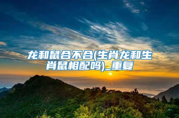 龙和鼠合不合(生肖龙和生肖鼠相配吗)_重复