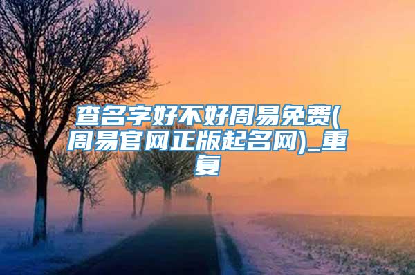 查名字好不好周易免费(周易官网正版起名网)_重复