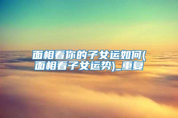 面相看你的子女运如何(面相看子女运势)_重复