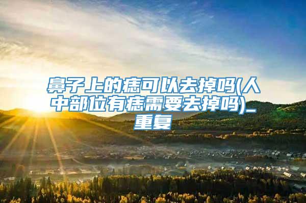 鼻子上的痣可以去掉吗(人中部位有痣需要去掉吗)_重复
