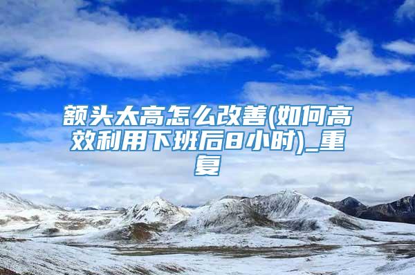 额头太高怎么改善(如何高效利用下班后8小时)_重复