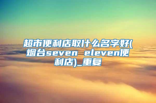 超市便利店取什么名字好(烟台seven eleven便利店)_重复