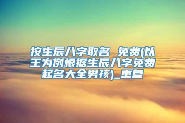 按生辰八字取名 免费(以王为例根据生辰八字免费起名大全男孩)_重复