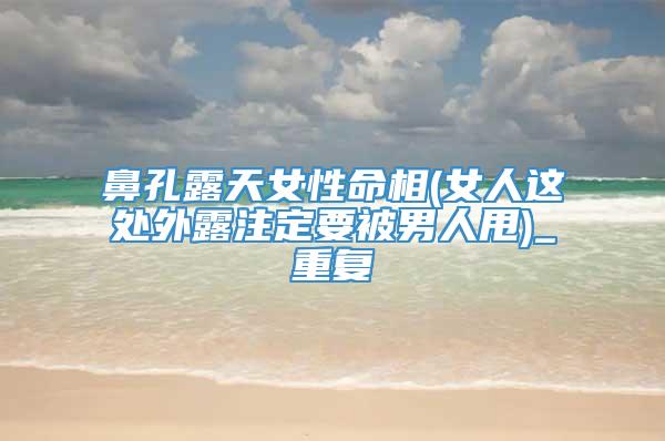 鼻孔露天女性命相(女人这处外露注定要被男人甩)_重复