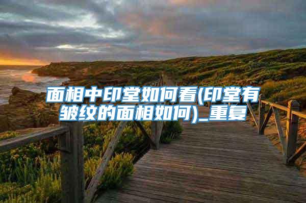 面相中印堂如何看(印堂有皱纹的面相如何)_重复
