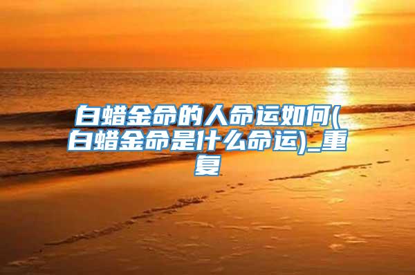 白蜡金命的人命运如何(白蜡金命是什么命运)_重复