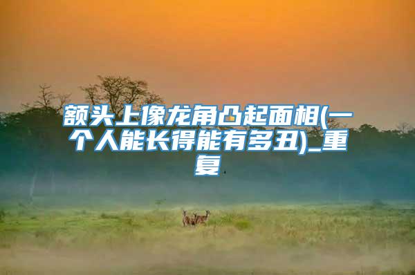 额头上像龙角凸起面相(一个人能长得能有多丑)_重复