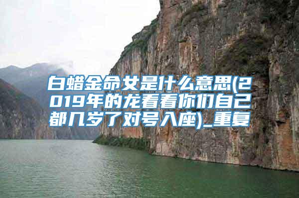 白蜡金命女是什么意思(2019年的龙看看你们自己都几岁了对号入座)_重复