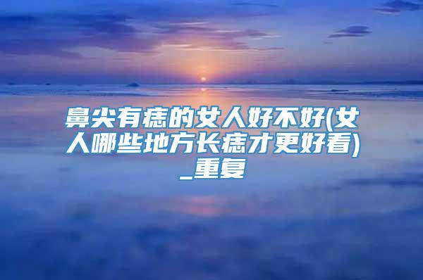 鼻尖有痣的女人好不好(女人哪些地方长痣才更好看)_重复