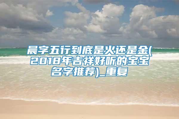 晨字五行到底是火还是金(2018年吉祥好听的宝宝名字推荐)_重复