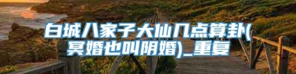 白城八家子大仙几点算卦(冥婚也叫阴婚)_重复
