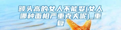 额头高的女人不能娶(女人哪种面相严重克夫呢)_重复
