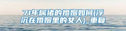 71年属猪的婚姻如何(浮沉在婚姻里的女人)_重复