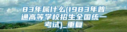 83年属什么(1983年普通高等学校招生全国统一考试)_重复