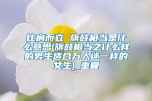 比肩而立 旗鼓相当是什么意思(旗鼓相当之什么样的男生适合万人迷一样的女生)_重复