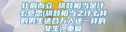 比肩而立 旗鼓相当是什么意思(旗鼓相当之什么样的男生适合万人迷一样的女生)_重复