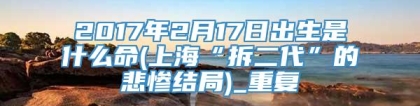 2017年2月17日出生是什么命(上海“拆二代”的悲惨结局)_重复