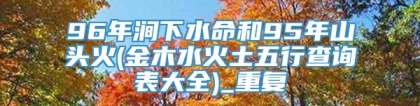 96年涧下水命和95年山头火(金木水火土五行查询表大全)_重复