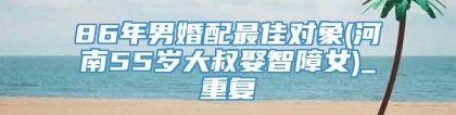86年男婚配最佳对象(河南55岁大叔娶智障女)_重复