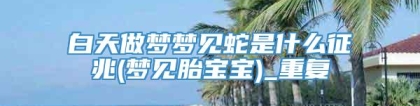 白天做梦梦见蛇是什么征兆(梦见胎宝宝)_重复