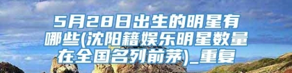 5月28日出生的明星有哪些(沈阳籍娱乐明星数量在全国名列前茅)_重复