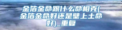 金箔金命跟什么命相克(金箔金命好还是壁上土命好)_重复