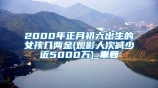 2000年正月初六出生的女孩几两金(观影人次减少近5000万)_重复