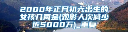 2000年正月初六出生的女孩几两金(观影人次减少近5000万)_重复