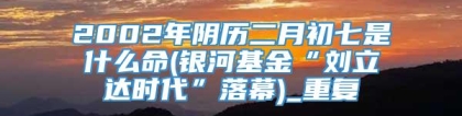 2002年阴历二月初七是什么命(银河基金“刘立达时代”落幕)_重复