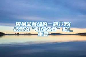 周易是易经的一部分吗(被誉为“群经之首”的)_重复