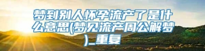 梦到别人怀孕流产了是什么意思(梦见流产周公解梦)_重复