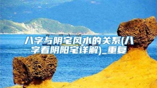 八字与阴宅风水的关系(八字看阴阳宅详解)_重复