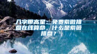 八字带高星:免费紫微排盘在线算命,什么是紫薇排盘?