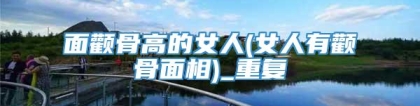 面颧骨高的女人(女人有颧骨面相)_重复
