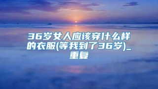 36岁女人应该穿什么样的衣服(等我到了36岁)_重复