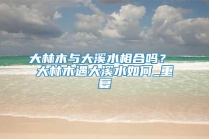 大林木与大溪水相合吗？ 大林木遇大溪水如何_重复