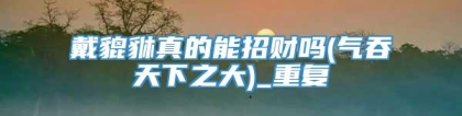 戴貔貅真的能招财吗(气吞天下之大)_重复