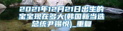 2021年12月21日出生的宝宝现在多大(韩国新当选总统尹锡悦)_重复