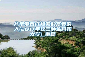 八字带酉戌相害的富贵的人(2017年这三种生肖犯太岁)_重复